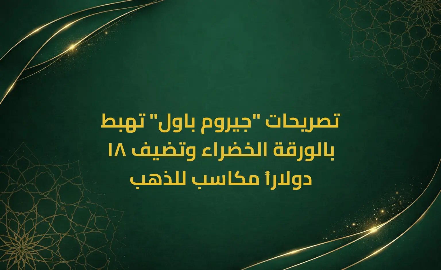تصريحات "جيروم باول" تهبط بالورقة الخضراء وتضيف 18 دولاراً مكاسب للذهب