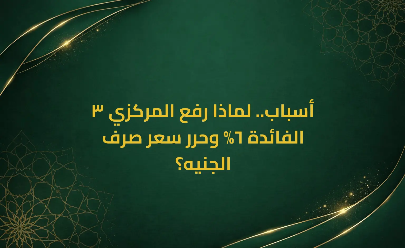 3 أسباب.. لماذا رفع المركزي الفائدة 6% وحرر سعر صرف الجنيه؟